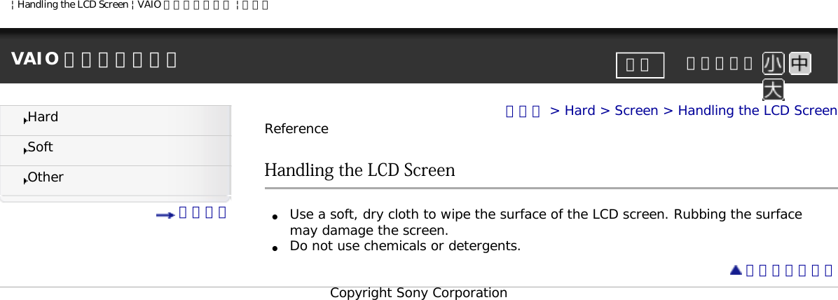 | Handling the LCD Screen | VAIO 電子マニュアル | ソニーVAIO 電子マニュアル     文字サイズ印刷HardSoftOther 目次一覧トップ &gt; Hard &gt; Screen &gt; Handling the LCD ScreenReferenceHandling the LCD Screen●     Use a soft, dry cloth to wipe the surface of the LCD screen. Rubbing the surface may damage the screen.●     Do not use chemicals or detergents. ページトップへCopyright Sony Corporation