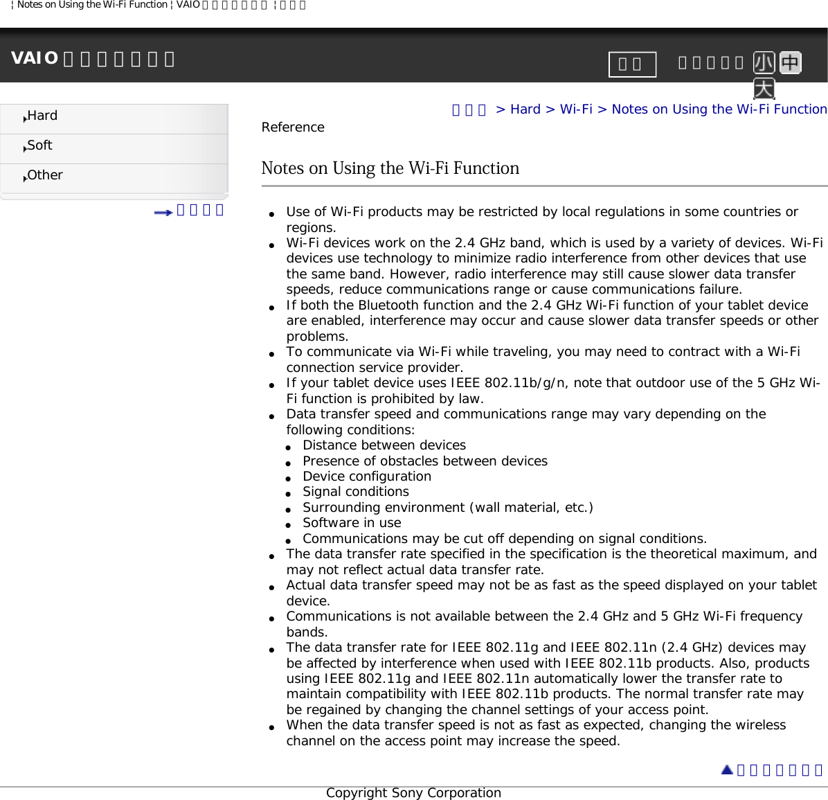 | Notes on Using the Wi-Fi Function | VAIO 電子マニュアル | ソニーVAIO 電子マニュアル     文字サイズ印刷HardSoftOther 目次一覧トップ &gt; Hard &gt; Wi-Fi &gt; Notes on Using the Wi-Fi FunctionReferenceNotes on Using the Wi-Fi Function●     Use of Wi-Fi products may be restricted by local regulations in some countries or regions. ●     Wi-Fi devices work on the 2.4 GHz band, which is used by a variety of devices. Wi-Fi devices use technology to minimize radio interference from other devices that use the same band. However, radio interference may still cause slower data transfer speeds, reduce communications range or cause communications failure. ●     If both the Bluetooth function and the 2.4 GHz Wi-Fi function of your tablet device are enabled, interference may occur and cause slower data transfer speeds or other problems. ●     To communicate via Wi-Fi while traveling, you may need to contract with a Wi-Fi connection service provider. ●     If your tablet device uses IEEE 802.11b/g/n, note that outdoor use of the 5 GHz Wi-Fi function is prohibited by law.●     Data transfer speed and communications range may vary depending on the following conditions:●     Distance between devices●     Presence of obstacles between devices●     Device configuration●     Signal conditions●     Surrounding environment (wall material, etc.) ●     Software in use●     Communications may be cut off depending on signal conditions.●     The data transfer rate specified in the specification is the theoretical maximum, and may not reflect actual data transfer rate.●     Actual data transfer speed may not be as fast as the speed displayed on your tablet device. ●     Communications is not available between the 2.4 GHz and 5 GHz Wi-Fi frequency bands.●     The data transfer rate for IEEE 802.11g and IEEE 802.11n (2.4 GHz) devices may be affected by interference when used with IEEE 802.11b products. Also, products using IEEE 802.11g and IEEE 802.11n automatically lower the transfer rate to maintain compatibility with IEEE 802.11b products. The normal transfer rate may be regained by changing the channel settings of your access point.●     When the data transfer speed is not as fast as expected, changing the wireless channel on the access point may increase the speed.  ページトップへCopyright Sony Corporation