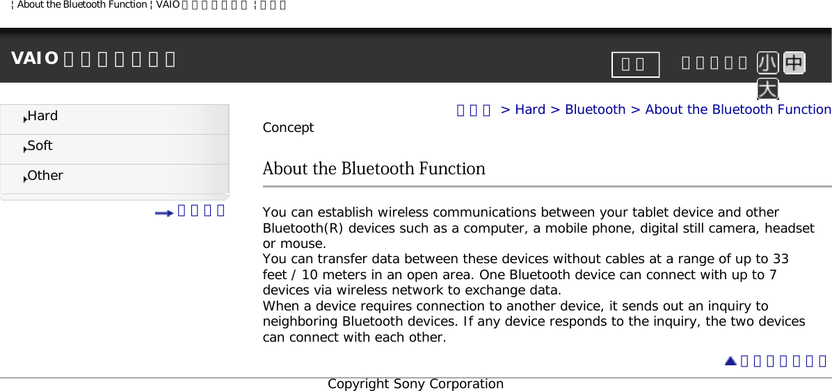 | About the Bluetooth Function | VAIO 電子マニュアル | ソニーVAIO 電子マニュアル     文字サイズ印刷HardSoftOther 目次一覧トップ &gt; Hard &gt; Bluetooth &gt; About the Bluetooth FunctionConceptAbout the Bluetooth FunctionYou can establish wireless communications between your tablet device and other Bluetooth(R) devices such as a computer, a mobile phone, digital still camera, headset or mouse.You can transfer data between these devices without cables at a range of up to 33 feet / 10 meters in an open area. One Bluetooth device can connect with up to 7 devices via wireless network to exchange data.When a device requires connection to another device, it sends out an inquiry to neighboring Bluetooth devices. If any device responds to the inquiry, the two devices can connect with each other. ページトップへCopyright Sony Corporation