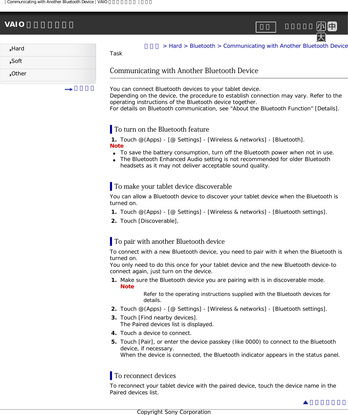 | Communicating with Another Bluetooth Device | VAIO 電子マニュアル | ソニーVAIO 電子マニュアル     文字サイズ印刷HardSoftOther 目次一覧トップ &gt; Hard &gt; Bluetooth &gt; Communicating with Another Bluetooth DeviceTaskCommunicating with Another Bluetooth DeviceYou can connect Bluetooth devices to your tablet device.Depending on the device, the procedure to establish connection may vary. Refer to the operating instructions of the Bluetooth device together.For details on Bluetooth communication, see “About the Bluetooth Function” [Details].To turn on the Bluetooth feature1.  Touch @(Apps) - [@ Settings] - [Wireless &amp; networks] - [Bluetooth].Note●     To save the battery consumption, turn off the Bluetooth power when not in use.●     The Bluetooth Enhanced Audio setting is not recommended for older Bluetooth headsets as it may not deliver acceptable sound quality.To make your tablet device discoverableYou can allow a Bluetooth device to discover your tablet device when the Bluetooth is turned on.1.  Touch @(Apps) - [@ Settings] - [Wireless &amp; networks] - [Bluetooth settings].2.  Touch [Discoverable],To pair with another Bluetooth deviceTo connect with a new Bluetooth device, you need to pair with it when the Bluetooth is turned on.You only need to do this once for your tablet device and the new Bluetooth device-to connect again, just turn on the device.1.  Make sure the Bluetooth device you are pairing with is in discoverable mode.Note Refer to the operating instructions supplied with the Bluetooth devices for details.2.  Touch @(Apps) - [@ Settings] - [Wireless &amp; networks] - [Bluetooth settings].3.  Touch [Find nearby devices].The Paired devices list is displayed.4.  Touch a device to connect.5.  Touch [Pair], or enter the device passkey (like 0000) to connect to the Bluetooth device, if necessary.When the device is connected, the Bluetooth indicator appears in the status panel.To reconnect devicesTo reconnect your tablet device with the paired device, touch the device name in the Paired devices list. ページトップへCopyright Sony Corporation