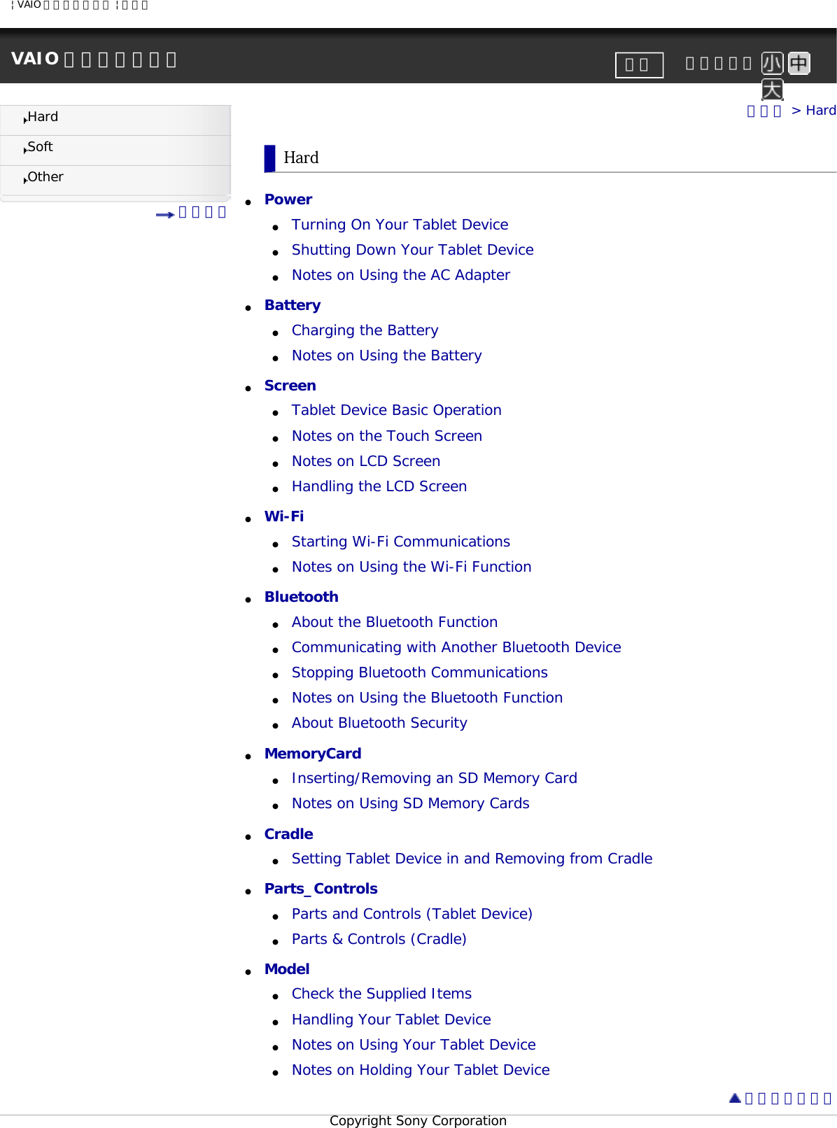| VAIO 電子マニュアル | ソニーVAIO 電子マニュアル     文字サイズ印刷HardSoftOther 目次一覧トップ &gt; HardHard●     Power ●     Turning On Your Tablet Device●     Shutting Down Your Tablet Device●     Notes on Using the AC Adapter●     Battery ●     Charging the Battery●     Notes on Using the Battery●     Screen ●     Tablet Device Basic Operation●     Notes on the Touch Screen●     Notes on LCD Screen●     Handling the LCD Screen●     Wi-Fi ●     Starting Wi-Fi Communications●     Notes on Using the Wi-Fi Function●     Bluetooth ●     About the Bluetooth Function●     Communicating with Another Bluetooth Device●     Stopping Bluetooth Communications●     Notes on Using the Bluetooth Function●     About Bluetooth Security●     MemoryCard ●     Inserting/Removing an SD Memory Card●     Notes on Using SD Memory Cards●     Cradle ●     Setting Tablet Device in and Removing from Cradle●     Parts_Controls ●     Parts and Controls (Tablet Device)●     Parts &amp; Controls (Cradle)●     Model ●     Check the Supplied Items●     Handling Your Tablet Device●     Notes on Using Your Tablet Device●     Notes on Holding Your Tablet Device ページトップへCopyright Sony Corporation