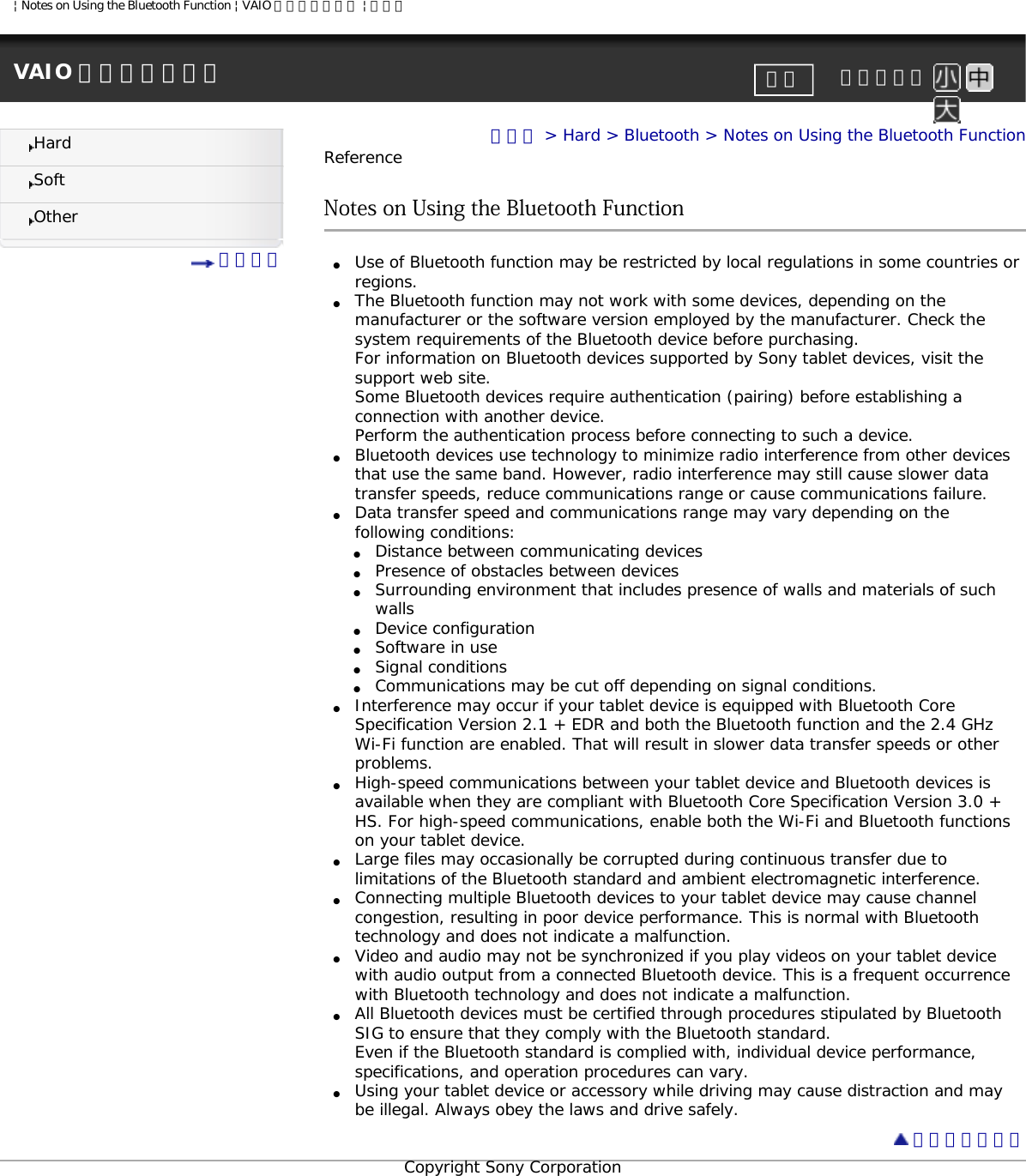 | Notes on Using the Bluetooth Function | VAIO 電子マニュアル | ソニーVAIO 電子マニュアル     文字サイズ印刷HardSoftOther 目次一覧トップ &gt; Hard &gt; Bluetooth &gt; Notes on Using the Bluetooth FunctionReferenceNotes on Using the Bluetooth Function ●     Use of Bluetooth function may be restricted by local regulations in some countries or regions. ●     The Bluetooth function may not work with some devices, depending on the manufacturer or the software version employed by the manufacturer. Check the system requirements of the Bluetooth device before purchasing.For information on Bluetooth devices supported by Sony tablet devices, visit the support web site.Some Bluetooth devices require authentication (pairing) before establishing a connection with another device. Perform the authentication process before connecting to such a device.●     Bluetooth devices use technology to minimize radio interference from other devices that use the same band. However, radio interference may still cause slower data transfer speeds, reduce communications range or cause communications failure. ●     Data transfer speed and communications range may vary depending on the following conditions:●     Distance between communicating devices ●     Presence of obstacles between devices ●     Surrounding environment that includes presence of walls and materials of such walls ●     Device configuration●     Software in use●     Signal conditions●     Communications may be cut off depending on signal conditions.●     Interference may occur if your tablet device is equipped with Bluetooth Core Specification Version 2.1 + EDR and both the Bluetooth function and the 2.4 GHz Wi-Fi function are enabled. That will result in slower data transfer speeds or other problems.●     High-speed communications between your tablet device and Bluetooth devices is available when they are compliant with Bluetooth Core Specification Version 3.0 + HS. For high-speed communications, enable both the Wi-Fi and Bluetooth functions on your tablet device.●     Large files may occasionally be corrupted during continuous transfer due to limitations of the Bluetooth standard and ambient electromagnetic interference.●     Connecting multiple Bluetooth devices to your tablet device may cause channel congestion, resulting in poor device performance. This is normal with Bluetooth technology and does not indicate a malfunction.●     Video and audio may not be synchronized if you play videos on your tablet device with audio output from a connected Bluetooth device. This is a frequent occurrence with Bluetooth technology and does not indicate a malfunction.●     All Bluetooth devices must be certified through procedures stipulated by Bluetooth SIG to ensure that they comply with the Bluetooth standard. Even if the Bluetooth standard is complied with, individual device performance, specifications, and operation procedures can vary.●     Using your tablet device or accessory while driving may cause distraction and may be illegal. Always obey the laws and drive safely. ページトップへCopyright Sony Corporation