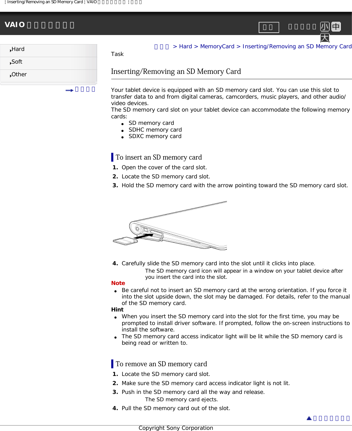 | Inserting/Removing an SD Memory Card | VAIO 電子マニュアル | ソニーVAIO 電子マニュアル     文字サイズ印刷HardSoftOther 目次一覧トップ &gt; Hard &gt; MemoryCard &gt; Inserting/Removing an SD Memory CardTaskInserting/Removing an SD Memory CardYour tablet device is equipped with an SD memory card slot. You can use this slot to transfer data to and from digital cameras, camcorders, music players, and other audio/video devices.The SD memory card slot on your tablet device can accommodate the following memory cards:●     SD memory card●     SDHC memory card●     SDXC memory cardTo insert an SD memory card1.  Open the cover of the card slot.2.  Locate the SD memory card slot.3.  Hold the SD memory card with the arrow pointing toward the SD memory card slot.4.  Carefully slide the SD memory card into the slot until it clicks into place.The SD memory card icon will appear in a window on your tablet device after you insert the card into the slot.Note●     Be careful not to insert an SD memory card at the wrong orientation. If you force it into the slot upside down, the slot may be damaged. For details, refer to the manual of the SD memory card. Hint●     When you insert the SD memory card into the slot for the first time, you may be prompted to install driver software. If prompted, follow the on-screen instructions to install the software.●     The SD memory card access indicator light will be lit while the SD memory card is being read or written to.To remove an SD memory card1.  Locate the SD memory card slot.2.  Make sure the SD memory card access indicator light is not lit.3.  Push in the SD memory card all the way and release.The SD memory card ejects.4.  Pull the SD memory card out of the slot. ページトップへCopyright Sony Corporation