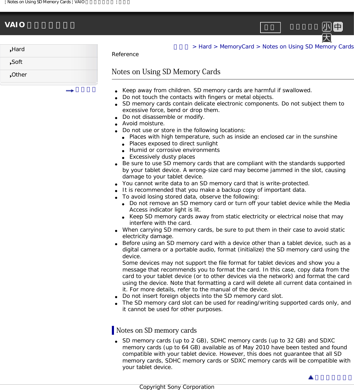 | Notes on Using SD Memory Cards | VAIO 電子マニュアル | ソニーVAIO 電子マニュアル     文字サイズ印刷HardSoftOther 目次一覧トップ &gt; Hard &gt; MemoryCard &gt; Notes on Using SD Memory CardsReferenceNotes on Using SD Memory Cards●     Keep away from children. SD memory cards are harmful if swallowed. ●     Do not touch the contacts with fingers or metal objects.●     SD memory cards contain delicate electronic components. Do not subject them to excessive force, bend or drop them. ●     Do not disassemble or modify.●     Avoid moisture. ●     Do not use or store in the following locations:●     Places with high temperature, such as inside an enclosed car in the sunshine●     Places exposed to direct sunlight●     Humid or corrosive environments●     Excessively dusty places●     Be sure to use SD memory cards that are compliant with the standards supported by your tablet device. A wrong-size card may become jammed in the slot, causing damage to your tablet device.●     You cannot write data to an SD memory card that is write-protected.●     It is recommended that you make a backup copy of important data.●     To avoid losing stored data, observe the following:●     Do not remove an SD memory card or turn off your tablet device while the Media Access indicator light is lit.●     Keep SD memory cards away from static electricity or electrical noise that may interfere with the card.●     When carrying SD memory cards, be sure to put them in their case to avoid static electricity damage.●     Before using an SD memory card with a device other than a tablet device, such as a digital camera or a portable audio, format (initialize) the SD memory card using the device.Some devices may not support the file format for tablet devices and show you a message that recommends you to format the card. In this case, copy data from the card to your tablet device (or to other devices via the network) and format the card using the device. Note that formatting a card will delete all current data contained in it. For more details, refer to the manual of the device.●     Do not insert foreign objects into the SD memory card slot.●     The SD memory card slot can be used for reading/writing supported cards only, and it cannot be used for other purposes.Notes on SD memory cards●     SD memory cards (up to 2 GB), SDHC memory cards (up to 32 GB) and SDXC memory cards (up to 64 GB) available as of May 2010 have been tested and found compatible with your tablet device. However, this does not guarantee that all SD memory cards, SDHC memory cards or SDXC memory cards will be compatible with your tablet device.  ページトップへCopyright Sony Corporation