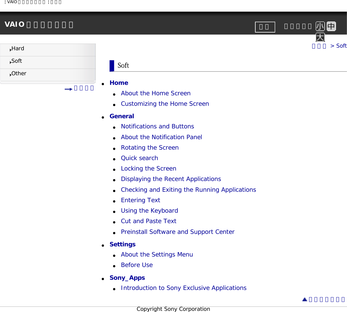 | VAIO 電子マニュアル | ソニーVAIO 電子マニュアル     文字サイズ印刷HardSoftOther 目次一覧トップ &gt; SoftSoft●     Home ●     About the Home Screen●     Customizing the Home Screen●     General ●     Notifications and Buttons●     About the Notification Panel●     Rotating the Screen●     Quick search●     Locking the Screen●     Displaying the Recent Applications●     Checking and Exiting the Running Applications●     Entering Text●     Using the Keyboard●     Cut and Paste Text●     Preinstall Software and Support Center●     Settings ●     About the Settings Menu●     Before Use●     Sony_Apps ●     Introduction to Sony Exclusive Applications ページトップへCopyright Sony Corporation