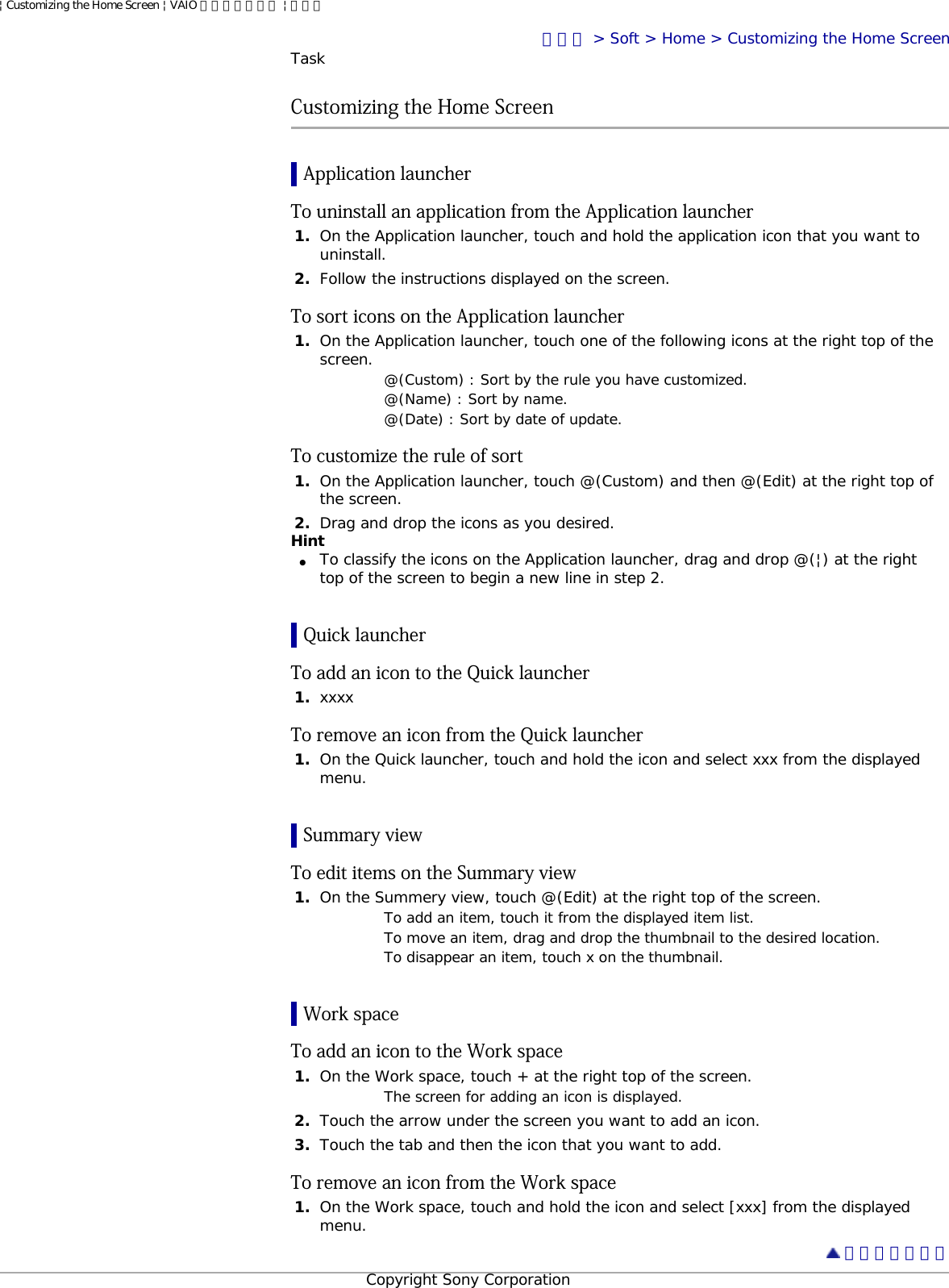 | Customizing the Home Screen | VAIO 電子マニュアル | ソニートップ &gt; Soft &gt; Home &gt; Customizing the Home ScreenTaskCustomizing the Home ScreenApplication launcherTo uninstall an application from the Application launcher1.  On the Application launcher, touch and hold the application icon that you want to uninstall.2.  Follow the instructions displayed on the screen.To sort icons on the Application launcher1.  On the Application launcher, touch one of the following icons at the right top of the screen. @(Custom) : Sort by the rule you have customized.@(Name) : Sort by name.@(Date) : Sort by date of update.To customize the rule of sort1.  On the Application launcher, touch @(Custom) and then @(Edit) at the right top of the screen.2.  Drag and drop the icons as you desired.Hint●     To classify the icons on the Application launcher, drag and drop @(|) at the right top of the screen to begin a new line in step 2.Quick launcherTo add an icon to the Quick launcher1.  xxxxTo remove an icon from the Quick launcher1.  On the Quick launcher, touch and hold the icon and select xxx from the displayed menu.Summary viewTo edit items on the Summary view1.  On the Summery view, touch @(Edit) at the right top of the screen.To add an item, touch it from the displayed item list.To move an item, drag and drop the thumbnail to the desired location.To disappear an item, touch x on the thumbnail.Work spaceTo add an icon to the Work space 1.  On the Work space, touch + at the right top of the screen.The screen for adding an icon is displayed.2.  Touch the arrow under the screen you want to add an icon. 3.  Touch the tab and then the icon that you want to add.To remove an icon from the Work space1.  On the Work space, touch and hold the icon and select [xxx] from the displayed menu.  ページトップへCopyright Sony Corporation