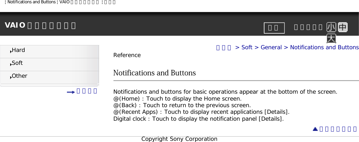 | Notifications and Buttons | VAIO 電子マニュアル | ソニーVAIO 電子マニュアル     文字サイズ印刷HardSoftOther 目次一覧トップ &gt; Soft &gt; General &gt; Notifications and ButtonsReferenceNotifications and ButtonsNotifications and buttons for basic operations appear at the bottom of the screen.@(Home) : Touch to display the Home screen.@(Back) : Touch to return to the previous screen.@(Recent Apps) : Touch to display recent applications [Details]. Digital clock : Touch to display the notification panel [Details]. ページトップへCopyright Sony Corporation