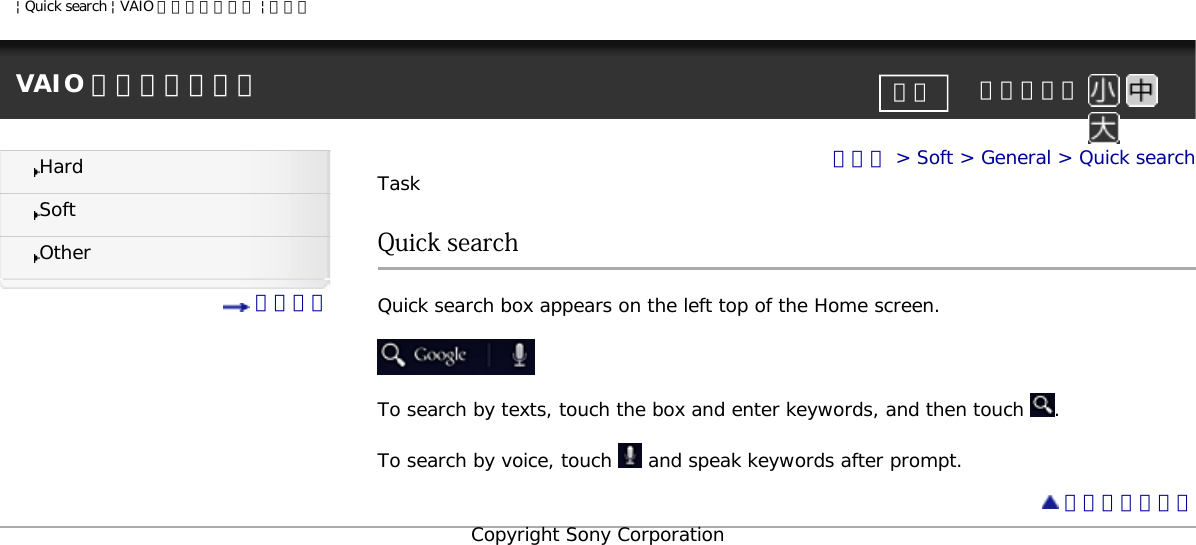 | Quick search | VAIO 電子マニュアル | ソニーVAIO 電子マニュアル     文字サイズ印刷HardSoftOther 目次一覧トップ &gt; Soft &gt; General &gt; Quick searchTaskQuick searchQuick search box appears on the left top of the Home screen.To search by texts, touch the box and enter keywords, and then touch  . To search by voice, touch   and speak keywords after prompt.  ページトップへCopyright Sony Corporation