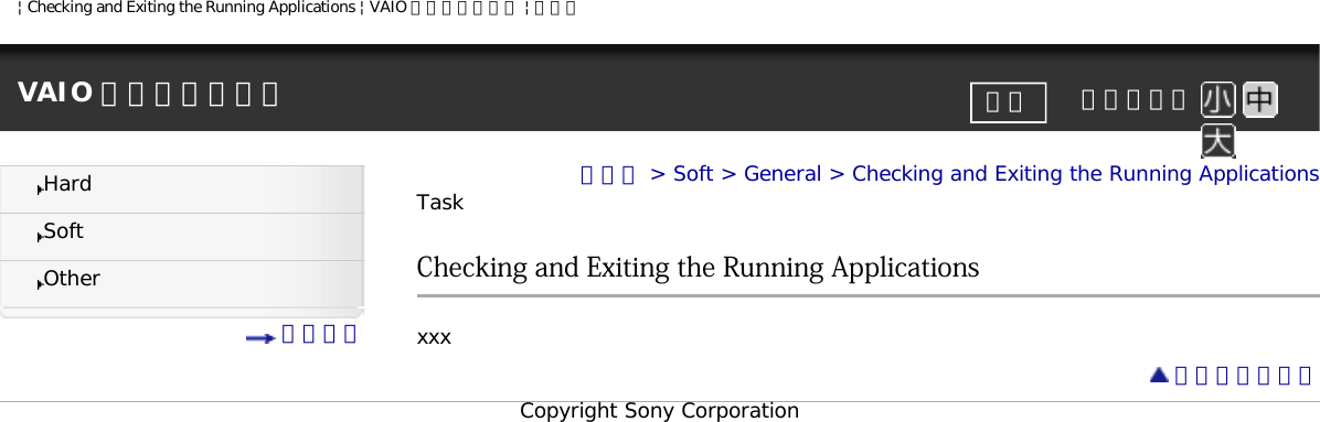 | Checking and Exiting the Running Applications | VAIO 電子マニュアル | ソニーVAIO 電子マニュアル     文字サイズ印刷HardSoftOther 目次一覧トップ &gt; Soft &gt; General &gt; Checking and Exiting the Running ApplicationsTaskChecking and Exiting the Running Applicationsxxx ページトップへCopyright Sony Corporation