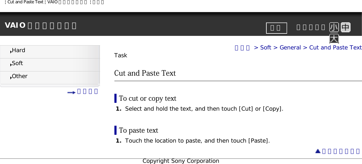 | Cut and Paste Text | VAIO 電子マニュアル | ソニーVAIO 電子マニュアル     文字サイズ印刷HardSoftOther 目次一覧トップ &gt; Soft &gt; General &gt; Cut and Paste TextTaskCut and Paste TextTo cut or copy text1.  Select and hold the text, and then touch [Cut] or [Copy].To paste text1.  Touch the location to paste, and then touch [Paste]. ページトップへCopyright Sony Corporation
