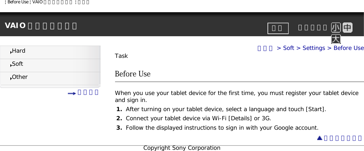 | Before Use | VAIO 電子マニュアル | ソニーVAIO 電子マニュアル     文字サイズ印刷HardSoftOther 目次一覧トップ &gt; Soft &gt; Settings &gt; Before UseTaskBefore UseWhen you use your tablet device for the first time, you must register your tablet device and sign in.1.  After turning on your tablet device, select a language and touch [Start].2.  Connect your tablet device via Wi-Fi [Details] or 3G.3.  Follow the displayed instructions to sign in with your Google account. ページトップへCopyright Sony Corporation