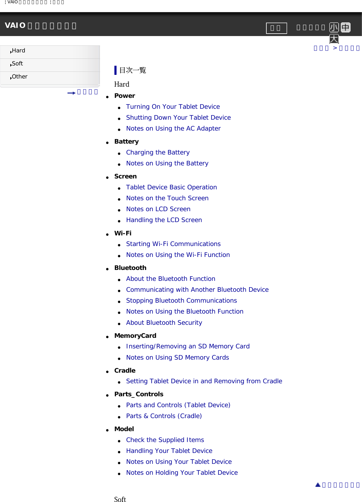 | VAIO 電子マニュアル | ソニーVAIO 電子マニュアル     文字サイズ印刷HardSoftOther 目次一覧トップ &gt; 目次一覧目次一覧Hard●     Power ●     Turning On Your Tablet Device●     Shutting Down Your Tablet Device●     Notes on Using the AC Adapter●     Battery ●     Charging the Battery●     Notes on Using the Battery●     Screen ●     Tablet Device Basic Operation●     Notes on the Touch Screen●     Notes on LCD Screen●     Handling the LCD Screen●     Wi-Fi ●     Starting Wi-Fi Communications●     Notes on Using the Wi-Fi Function●     Bluetooth ●     About the Bluetooth Function●     Communicating with Another Bluetooth Device●     Stopping Bluetooth Communications●     Notes on Using the Bluetooth Function●     About Bluetooth Security●     MemoryCard ●     Inserting/Removing an SD Memory Card●     Notes on Using SD Memory Cards●     Cradle ●     Setting Tablet Device in and Removing from Cradle●     Parts_Controls ●     Parts and Controls (Tablet Device)●     Parts &amp; Controls (Cradle)●     Model ●     Check the Supplied Items●     Handling Your Tablet Device●     Notes on Using Your Tablet Device●     Notes on Holding Your Tablet Device ページトップへSoft