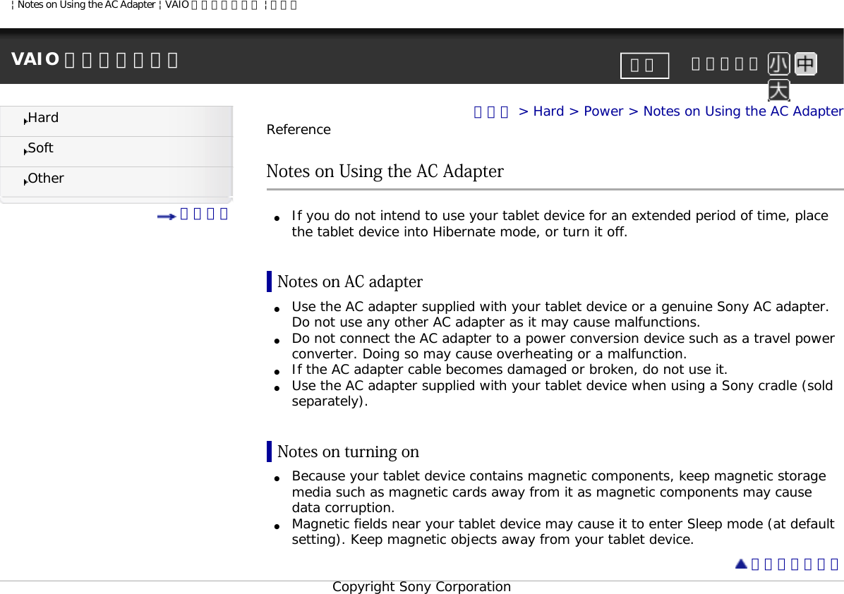 | Notes on Using the AC Adapter | VAIO 電子マニュアル | ソニーVAIO 電子マニュアル     文字サイズ印刷HardSoftOther 目次一覧トップ &gt; Hard &gt; Power &gt; Notes on Using the AC AdapterReferenceNotes on Using the AC Adapter●     If you do not intend to use your tablet device for an extended period of time, place the tablet device into Hibernate mode, or turn it off.Notes on AC adapter●     Use the AC adapter supplied with your tablet device or a genuine Sony AC adapter. Do not use any other AC adapter as it may cause malfunctions. ●     Do not connect the AC adapter to a power conversion device such as a travel power converter. Doing so may cause overheating or a malfunction. ●     If the AC adapter cable becomes damaged or broken, do not use it.●     Use the AC adapter supplied with your tablet device when using a Sony cradle (sold separately).Notes on turning on●     Because your tablet device contains magnetic components, keep magnetic storage media such as magnetic cards away from it as magnetic components may cause data corruption.●     Magnetic fields near your tablet device may cause it to enter Sleep mode (at default setting). Keep magnetic objects away from your tablet device. ページトップへCopyright Sony Corporation