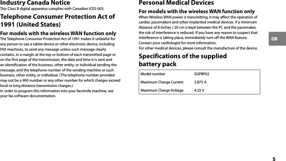 5GBIndustry Canada NoticeThis Class B digital apparatus complies with Canadian ICES-003.Telephone Consumer Protection Act of 1991 (United States)For models with the wireless WAN function onlyThe Telephone Consumer Protection Act of 1991 makes it unlawful for any person to use a tablet device or other electronic device, including FAX machines, to send any message unless such message clearly contains, in a margin at the top or bottom of each transmitted page or on the first page of the transmission, the date and time it is sent and an identification of the business, other entity, or individual sending the message, and the telephone number of the sending machine or such business, other entity, or individual. (The telephone number provided may not be a 900 number or any other number for which charges exceed local or long distance transmission charges.)In order to program this information into your facsimile machine, see your fax software documentation.Personal Medical DevicesFor models with the wireless WAN function onlyWhen Wireless WAN power is transmitting, it may affect the operation of cardiac pacemakers and other implanted medical devices. If a minimum distance of 8 inches / 20 cm is kept between the PC and the pacemaker, the risk of interference is reduced. If you have any reason to suspect that interference is taking place, immediately turn off the WAN feature.Contact your cardiologist for more information.For other medical devices, please consult the manufacture of the device.Specifications of the supplied  battery packModel number SGPBP02Maximum Charge Current 2.875 AMaximum Charge Voltage 4.25 V