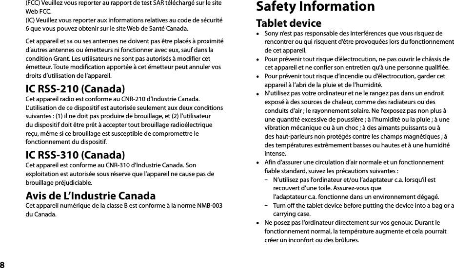 8(FCC) Veuillez vous reporter au rapport de test SAR téléchargé sur le site Web FCC.(IC) Veuillez vous reporter aux informations relatives au code de sécurité 6 que vous pouvez obtenir sur le site Web de Santé Canada.Cet appareil et sa ou ses antennes ne doivent pas être placés à proximité d’autres antennes ou émetteurs ni fonctionner avec eux, sauf dans la condition Grant. Les utilisateurs ne sont pas autorisés à modifier cet émetteur. Toute modification apportée à cet émetteur peut annuler vos droits d’utilisation de l’appareil.IC RSS-210 (Canada)Cet appareil radio est conforme au CNR-210 d’Industrie Canada.L’utilisation de ce dispositif est autorisée seulement aux deux conditions suivantes : (1) il ne doit pas produire de brouillage, et (2) l’utilisateur du dispositif doit être prêt à accepter tout brouillage radioélectrique reçu, même si ce brouillage est susceptible de compromettre le fonctionnement du dispositif.IC RSS-310 (Canada)Cet appareil est conforme au CNR-310 d’Industrie Canada. Son exploitation est autorisée sous réserve que l’appareil ne cause pas de brouillage préjudiciable.Avis de L’Industrie CanadaCet appareil numérique de la classe B est conforme à la norme NMB-003 du Canada.Safety InformationTablet device  Sony n’est pas responsable des interférences que vous risquez de rencontrer ou qui risquent d’être provoquées lors du fonctionnement de cet appareil.  Pour prévenir tout risque d’électrocution, ne pas ouvrir le châssis de cet appareil et ne confier son entretien qu’à une personne qualifiée.  Pour prévenir tout risque d’incendie ou d’électrocution, garder cet appareil à l’abri de la pluie et de l’humidité.  N’utilisez pas votre ordinateur et ne le rangez pas dans un endroit exposé à des sources de chaleur, comme des radiateurs ou des conduits d’air ; le rayonnement solaire. Ne l’exposez pas non plus à une quantité excessive de poussière ; à l’humidité ou la pluie ; à une vibration mécanique ou à un choc ; à des aimants puissants ou à des haut-parleurs non protégés contre les champs magnétiques ; à des températures extrêmement basses ou hautes et à une humidité intense.  Afin d’assurer une circulation d’air normale et un fonctionnement fiable standard, suivez les précautions suivantes :  N’utilisez pas l’ordinateur et/ou l’adaptateur c.a. lorsqu’il est recouvert d’une toile. Assurez-vous que l’adaptateur c.a. fonctionne dans un environnement dégagé.  Turn off the tablet device before putting the device into a bag or a carrying case.  Ne posez pas l’ordinateur directement sur vos genoux. Durant le fonctionnement normal, la température augmente et cela pourrait créer un inconfort ou des brûlures.