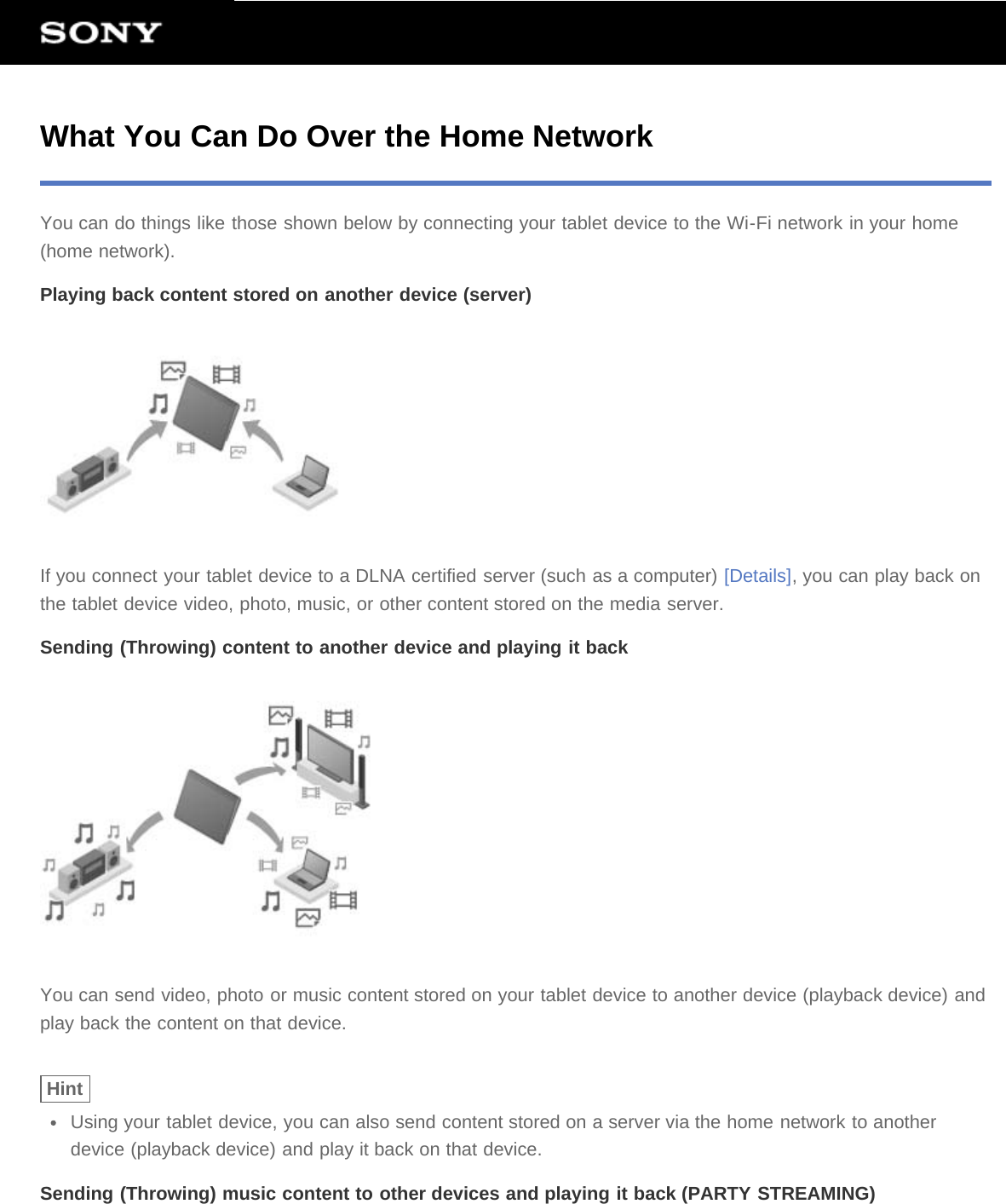 What You Can Do Over the Home NetworkYou can do things like those shown below by connecting your tablet device to the Wi-Fi network in your home(home network).Playing back content stored on another device (server)If you connect your tablet device to a DLNA certified server (such as a computer) [Details], you can play back onthe tablet device video, photo, music, or other content stored on the media server.Sending (Throwing) content to another device and playing it backYou can send video, photo or music content stored on your tablet device to another device (playback device) andplay back the content on that device.HintUsing your tablet device, you can also send content stored on a server via the home network to anotherdevice (playback device) and play it back on that device.Sending (Throwing) music content to other devices and playing it back (PARTY STREAMING)