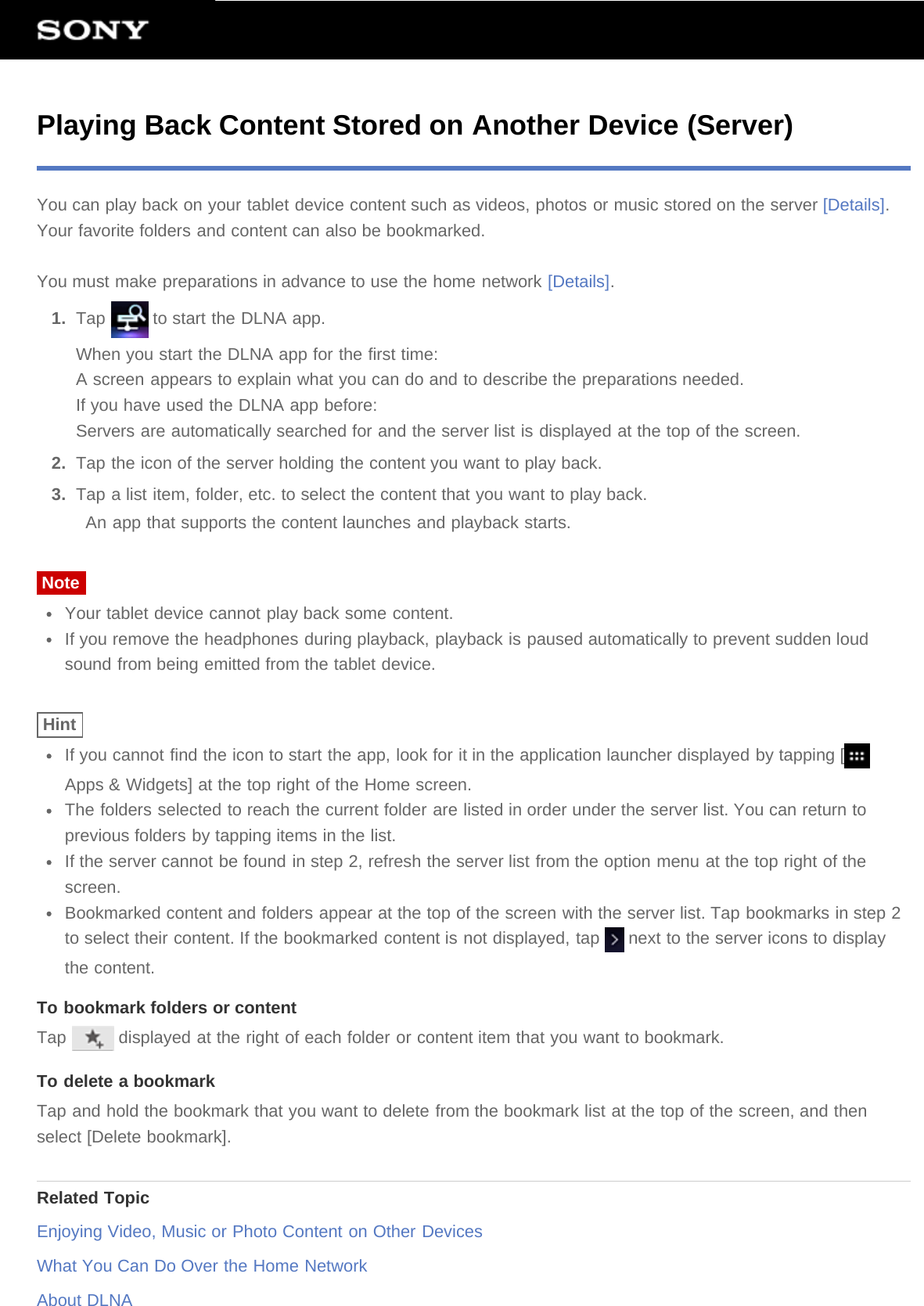 Playing Back Content Stored on Another Device (Server)You can play back on your tablet device content such as videos, photos or music stored on the server [Details].Your favorite folders and content can also be bookmarked.You must make preparations in advance to use the home network [Details].1.  Tap   to start the DLNA app.When you start the DLNA app for the first time:A screen appears to explain what you can do and to describe the preparations needed.If you have used the DLNA app before:Servers are automatically searched for and the server list is displayed at the top of the screen.2.  Tap the icon of the server holding the content you want to play back.3.  Tap a list item, folder, etc. to select the content that you want to play back.An app that supports the content launches and playback starts.NoteYour tablet device cannot play back some content.If you remove the headphones during playback, playback is paused automatically to prevent sudden loudsound from being emitted from the tablet device.HintIf you cannot find the icon to start the app, look for it in the application launcher displayed by tapping [Apps &amp; Widgets] at the top right of the Home screen.The folders selected to reach the current folder are listed in order under the server list. You can return toprevious folders by tapping items in the list.If the server cannot be found in step 2, refresh the server list from the option menu at the top right of thescreen.Bookmarked content and folders appear at the top of the screen with the server list. Tap bookmarks in step 2to select their content. If the bookmarked content is not displayed, tap   next to the server icons to displaythe content.To bookmark folders or contentTap   displayed at the right of each folder or content item that you want to bookmark.To delete a bookmarkTap and hold the bookmark that you want to delete from the bookmark list at the top of the screen, and thenselect [Delete bookmark].Related TopicEnjoying Video, Music or Photo Content on Other DevicesWhat You Can Do Over the Home NetworkAbout DLNA