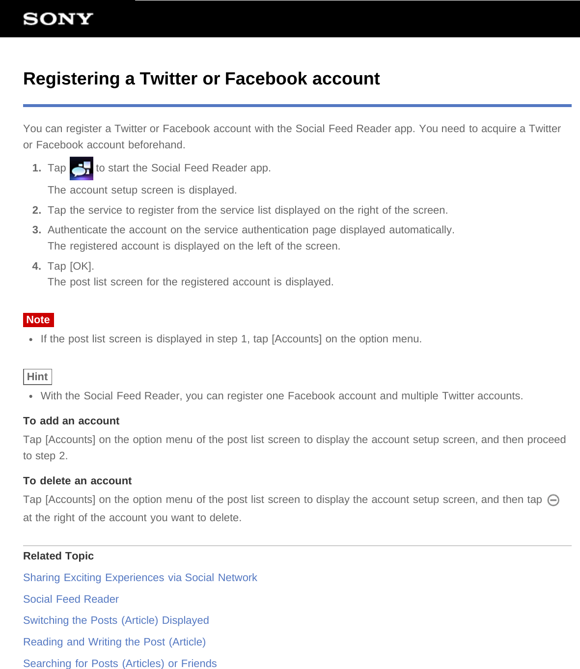 Registering a Twitter or Facebook accountYou can register a Twitter or Facebook account with the Social Feed Reader app. You need to acquire a Twitteror Facebook account beforehand.1.  Tap   to start the Social Feed Reader app.The account setup screen is displayed.2.  Tap the service to register from the service list displayed on the right of the screen.3.  Authenticate the account on the service authentication page displayed automatically.The registered account is displayed on the left of the screen.4.  Tap [OK].The post list screen for the registered account is displayed.NoteIf the post list screen is displayed in step 1, tap [Accounts] on the option menu.HintWith the Social Feed Reader, you can register one Facebook account and multiple Twitter accounts.To add an accountTap [Accounts] on the option menu of the post list screen to display the account setup screen, and then proceedto step 2.To delete an accountTap [Accounts] on the option menu of the post list screen to display the account setup screen, and then tap at the right of the account you want to delete.Related TopicSharing Exciting Experiences via Social NetworkSocial Feed ReaderSwitching the Posts (Article) DisplayedReading and Writing the Post (Article)Searching for Posts (Articles) or Friends