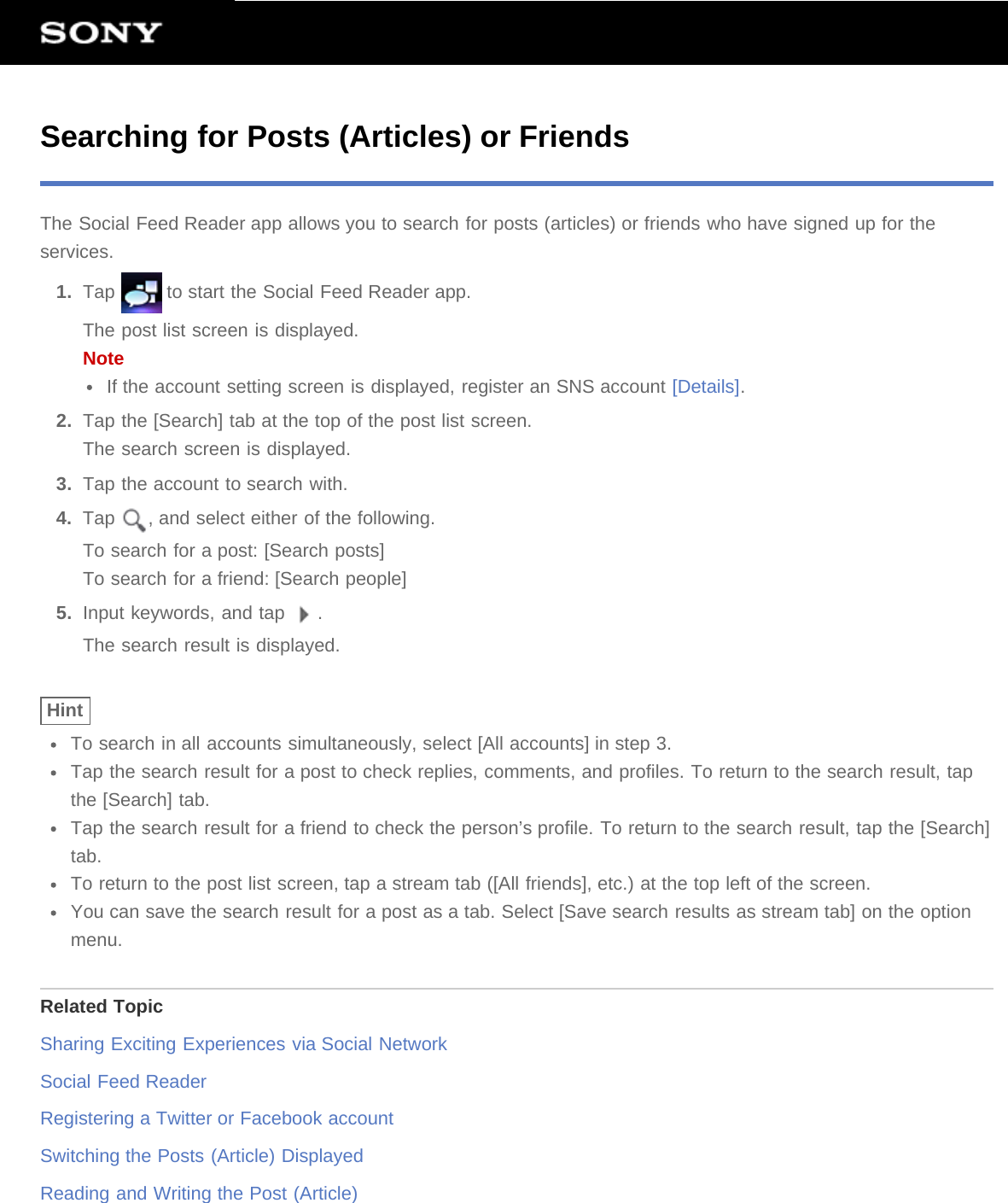 Searching for Posts (Articles) or FriendsThe Social Feed Reader app allows you to search for posts (articles) or friends who have signed up for theservices.1.  Tap   to start the Social Feed Reader app.The post list screen is displayed.NoteIf the account setting screen is displayed, register an SNS account [Details].2.  Tap the [Search] tab at the top of the post list screen.The search screen is displayed.3.  Tap the account to search with.4.  Tap  , and select either of the following.To search for a post: [Search posts]To search for a friend: [Search people]5.  Input keywords, and tap  .The search result is displayed.HintTo search in all accounts simultaneously, select [All accounts] in step 3.Tap the search result for a post to check replies, comments, and profiles. To return to the search result, tapthe [Search] tab.Tap the search result for a friend to check the person’s profile. To return to the search result, tap the [Search]tab.To return to the post list screen, tap a stream tab ([All friends], etc.) at the top left of the screen.You can save the search result for a post as a tab. Select [Save search results as stream tab] on the optionmenu.Related TopicSharing Exciting Experiences via Social NetworkSocial Feed ReaderRegistering a Twitter or Facebook accountSwitching the Posts (Article) DisplayedReading and Writing the Post (Article)