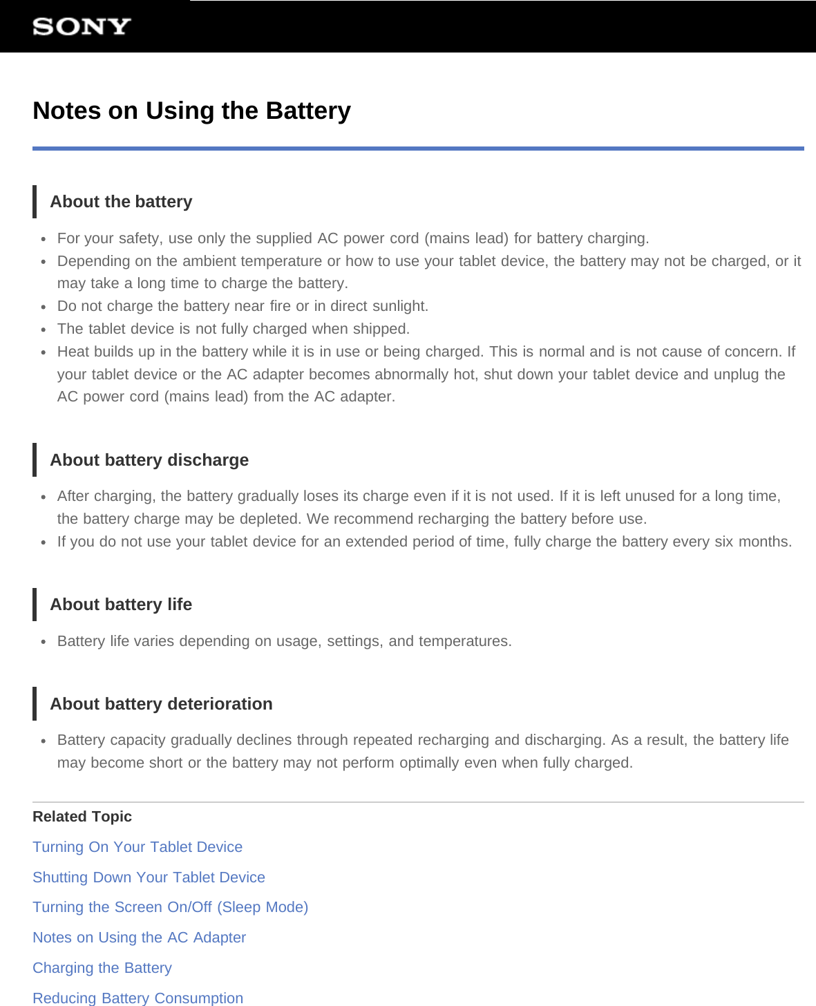 Notes on Using the BatteryAbout the batteryFor your safety, use only the supplied AC power cord (mains lead) for battery charging.Depending on the ambient temperature or how to use your tablet device, the battery may not be charged, or itmay take a long time to charge the battery.Do not charge the battery near fire or in direct sunlight.The tablet device is not fully charged when shipped.Heat builds up in the battery while it is in use or being charged. This is normal and is not cause of concern. Ifyour tablet device or the AC adapter becomes abnormally hot, shut down your tablet device and unplug theAC power cord (mains lead) from the AC adapter.About battery dischargeAfter charging, the battery gradually loses its charge even if it is not used. If it is left unused for a long time,the battery charge may be depleted. We recommend recharging the battery before use.If you do not use your tablet device for an extended period of time, fully charge the battery every six months.About battery lifeBattery life varies depending on usage, settings, and temperatures.About battery deteriorationBattery capacity gradually declines through repeated recharging and discharging. As a result, the battery lifemay become short or the battery may not perform optimally even when fully charged.Related TopicTurning On Your Tablet DeviceShutting Down Your Tablet DeviceTurning the Screen On/Off (Sleep Mode)Notes on Using the AC AdapterCharging the BatteryReducing Battery Consumption