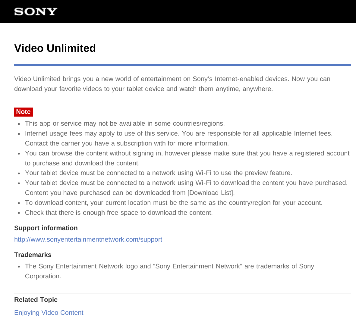 Video UnlimitedVideo Unlimited brings you a new world of entertainment on Sony’s Internet-enabled devices. Now you candownload your favorite videos to your tablet device and watch them anytime, anywhere.NoteThis app or service may not be available in some countries/regions.Internet usage fees may apply to use of this service. You are responsible for all applicable Internet fees.Contact the carrier you have a subscription with for more information.You can browse the content without signing in, however please make sure that you have a registered accountto purchase and download the content.Your tablet device must be connected to a network using Wi-Fi to use the preview feature.Your tablet device must be connected to a network using Wi-Fi to download the content you have purchased.Content you have purchased can be downloaded from [Download List].To download content, your current location must be the same as the country/region for your account.Check that there is enough free space to download the content.Support informationhttp://www.sonyentertainmentnetwork.com/supportTrademarksThe Sony Entertainment Network logo and “Sony Entertainment Network” are trademarks of SonyCorporation.Related TopicEnjoying Video Content