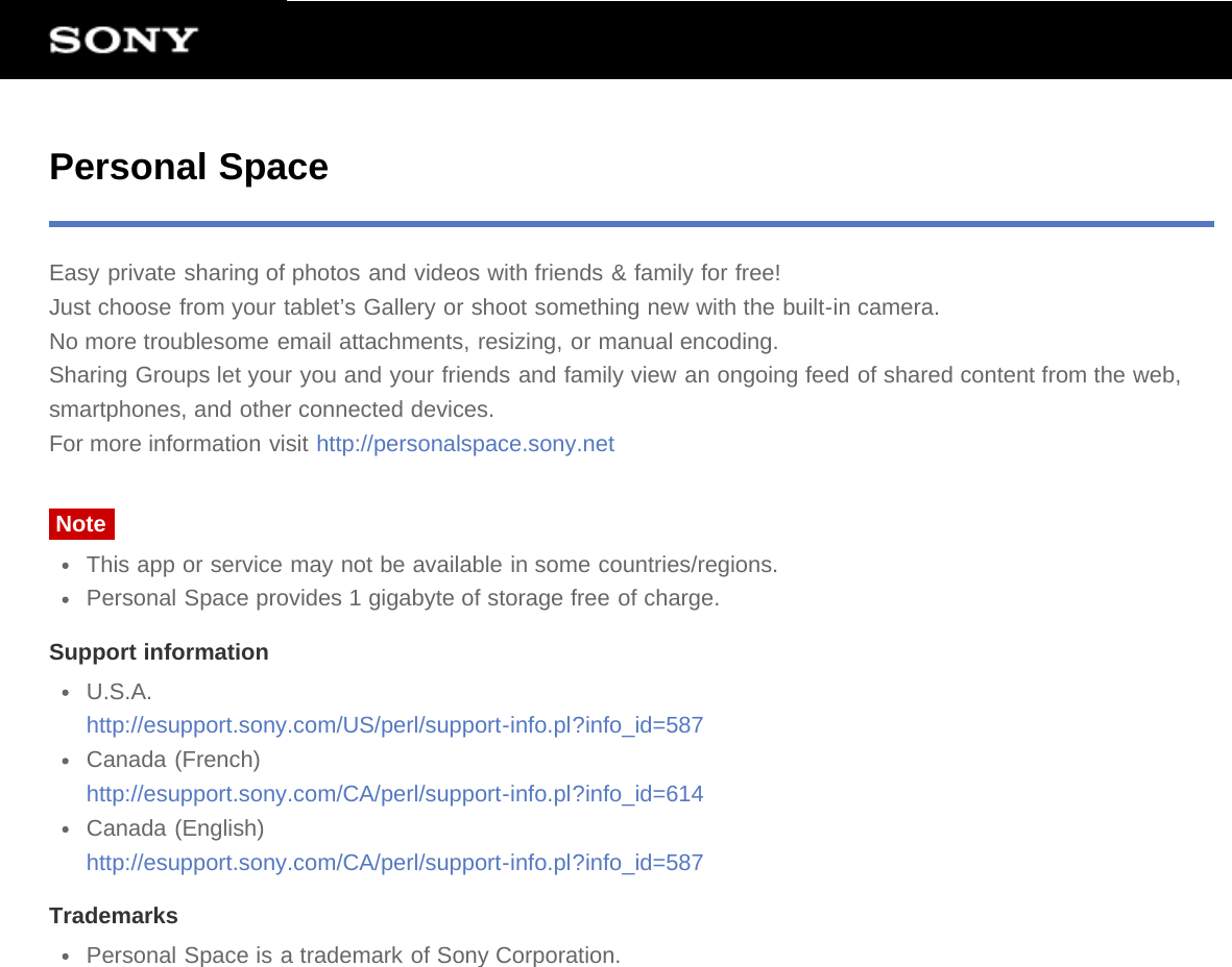 Personal SpaceEasy private sharing of photos and videos with friends &amp; family for free!Just choose from your tablet’s Gallery or shoot something new with the built-in camera.No more troublesome email attachments, resizing, or manual encoding.Sharing Groups let your you and your friends and family view an ongoing feed of shared content from the web,smartphones, and other connected devices.For more information visit http://personalspace.sony.netNoteThis app or service may not be available in some countries/regions.Personal Space provides 1 gigabyte of storage free of charge.Support informationU.S.A.http://esupport.sony.com/US/perl/support-info.pl?info_id=587Canada (French)http://esupport.sony.com/CA/perl/support-info.pl?info_id=614Canada (English)http://esupport.sony.com/CA/perl/support-info.pl?info_id=587TrademarksPersonal Space is a trademark of Sony Corporation.