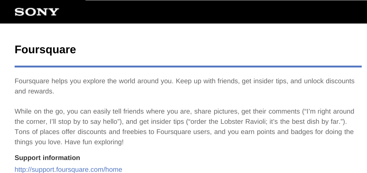 FoursquareFoursquare helps you explore the world around you. Keep up with friends, get insider tips, and unlock discountsand rewards.While on the go, you can easily tell friends where you are, share pictures, get their comments (“I’m right aroundthe corner, I’ll stop by to say hello”), and get insider tips (“order the Lobster Ravioli; it’s the best dish by far.”).Tons of places offer discounts and freebies to Foursquare users, and you earn points and badges for doing thethings you love. Have fun exploring!Support informationhttp://support.foursquare.com/home