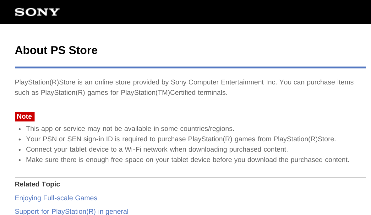 About PS StorePlayStation(R)Store is an online store provided by Sony Computer Entertainment Inc. You can purchase itemssuch as PlayStation(R) games for PlayStation(TM)Certified terminals.NoteThis app or service may not be available in some countries/regions.Your PSN or SEN sign-in ID is required to purchase PlayStation(R) games from PlayStation(R)Store.Connect your tablet device to a Wi-Fi network when downloading purchased content.Make sure there is enough free space on your tablet device before you download the purchased content.Related TopicEnjoying Full-scale GamesSupport for PlayStation(R) in general