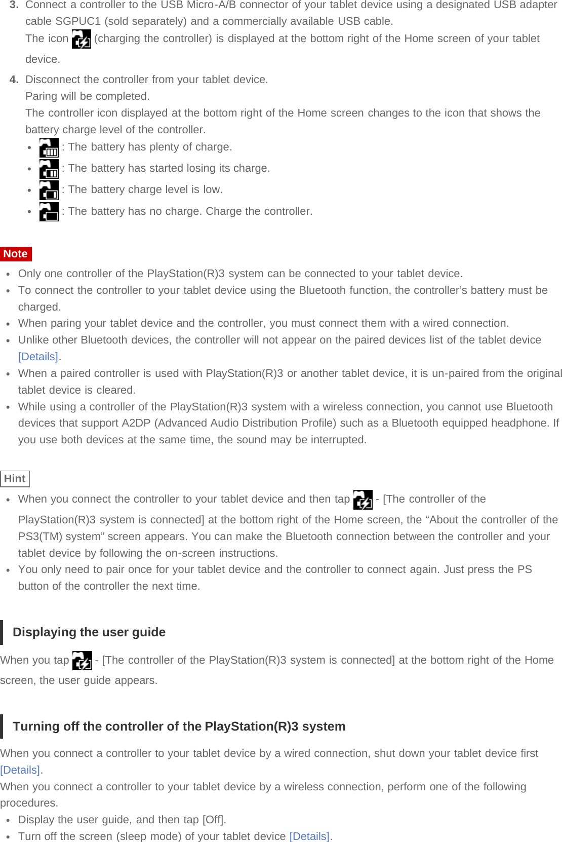 3.  Connect a controller to the USB Micro-A/B connector of your tablet device using a designated USB adaptercable SGPUC1 (sold separately) and a commercially available USB cable.The icon   (charging the controller) is displayed at the bottom right of the Home screen of your tabletdevice.4.  Disconnect the controller from your tablet device.Paring will be completed.The controller icon displayed at the bottom right of the Home screen changes to the icon that shows thebattery charge level of the controller. : The battery has plenty of charge. : The battery has started losing its charge. : The battery charge level is low. : The battery has no charge. Charge the controller.NoteOnly one controller of the PlayStation(R)3 system can be connected to your tablet device.To connect the controller to your tablet device using the Bluetooth function, the controller’s battery must becharged.When paring your tablet device and the controller, you must connect them with a wired connection.Unlike other Bluetooth devices, the controller will not appear on the paired devices list of the tablet device[Details].When a paired controller is used with PlayStation(R)3 or another tablet device, it is un-paired from the originaltablet device is cleared.While using a controller of the PlayStation(R)3 system with a wireless connection, you cannot use Bluetoothdevices that support A2DP (Advanced Audio Distribution Profile) such as a Bluetooth equipped headphone. Ifyou use both devices at the same time, the sound may be interrupted.HintWhen you connect the controller to your tablet device and then tap   - [The controller of thePlayStation(R)3 system is connected] at the bottom right of the Home screen, the “About the controller of thePS3(TM) system” screen appears. You can make the Bluetooth connection between the controller and yourtablet device by following the on-screen instructions.You only need to pair once for your tablet device and the controller to connect again. Just press the PSbutton of the controller the next time.Displaying the user guideWhen you tap   - [The controller of the PlayStation(R)3 system is connected] at the bottom right of the Homescreen, the user guide appears.Turning off the controller of the PlayStation(R)3 systemWhen you connect a controller to your tablet device by a wired connection, shut down your tablet device first[Details].When you connect a controller to your tablet device by a wireless connection, perform one of the followingprocedures.Display the user guide, and then tap [Off].Turn off the screen (sleep mode) of your tablet device [Details].
