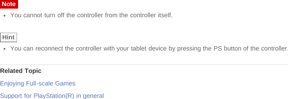 NoteYou cannot turn off the controller from the controller itself.HintYou can reconnect the controller with your tablet device by pressing the PS button of the controller.Related TopicEnjoying Full-scale GamesSupport for PlayStation(R) in general