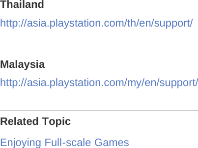 Thailandhttp://asia.playstation.com/th/en/support/Malaysiahttp://asia.playstation.com/my/en/support/Related TopicEnjoying Full-scale Games