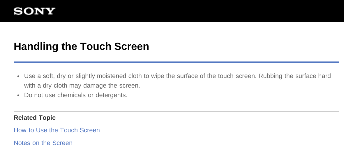 Handling the Touch ScreenUse a soft, dry or slightly moistened cloth to wipe the surface of the touch screen. Rubbing the surface hardwith a dry cloth may damage the screen.Do not use chemicals or detergents.Related TopicHow to Use the Touch ScreenNotes on the Screen
