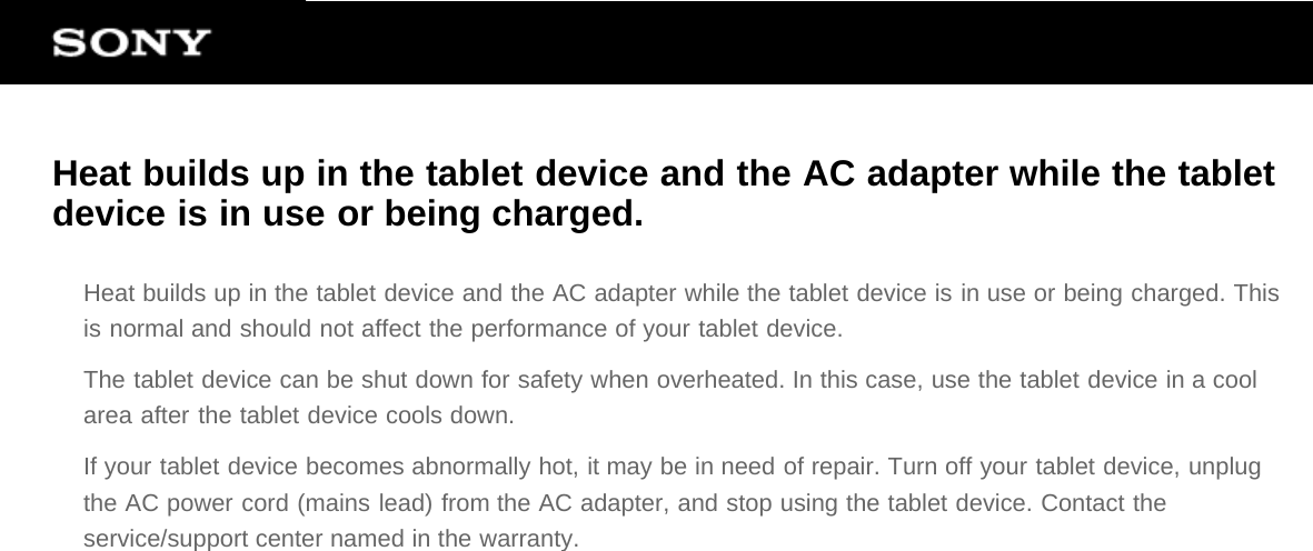 Heat builds up in the tablet device and the AC adapter while the tabletdevice is in use or being charged.Heat builds up in the tablet device and the AC adapter while the tablet device is in use or being charged. Thisis normal and should not affect the performance of your tablet device.The tablet device can be shut down for safety when overheated. In this case, use the tablet device in a coolarea after the tablet device cools down.If your tablet device becomes abnormally hot, it may be in need of repair. Turn off your tablet device, unplugthe AC power cord (mains lead) from the AC adapter, and stop using the tablet device. Contact theservice/support center named in the warranty.