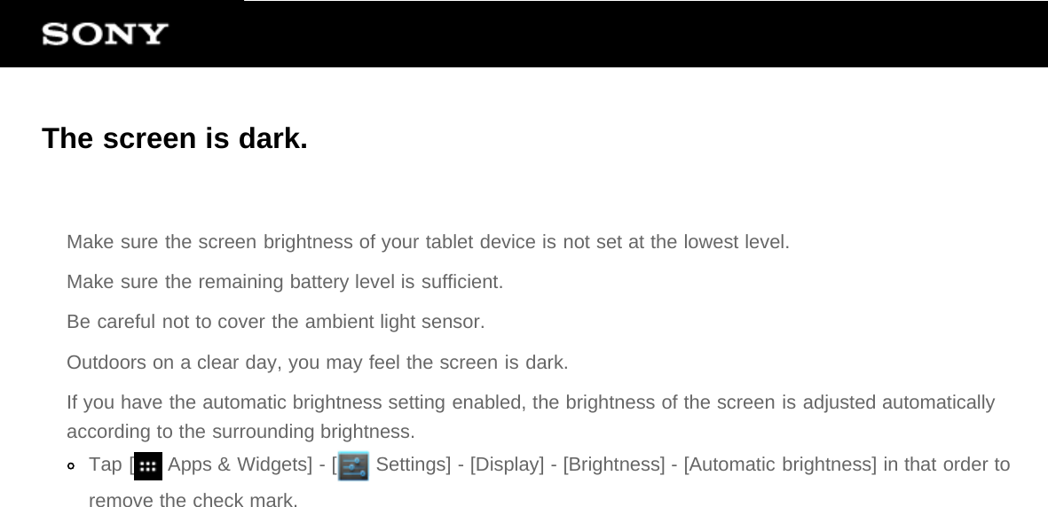 The screen is dark.Make sure the screen brightness of your tablet device is not set at the lowest level.Make sure the remaining battery level is sufficient.Be careful not to cover the ambient light sensor.Outdoors on a clear day, you may feel the screen is dark.If you have the automatic brightness setting enabled, the brightness of the screen is adjusted automaticallyaccording to the surrounding brightness.Tap [  Apps &amp; Widgets] - [  Settings] - [Display] - [Brightness] - [Automatic brightness] in that order toremove the check mark.