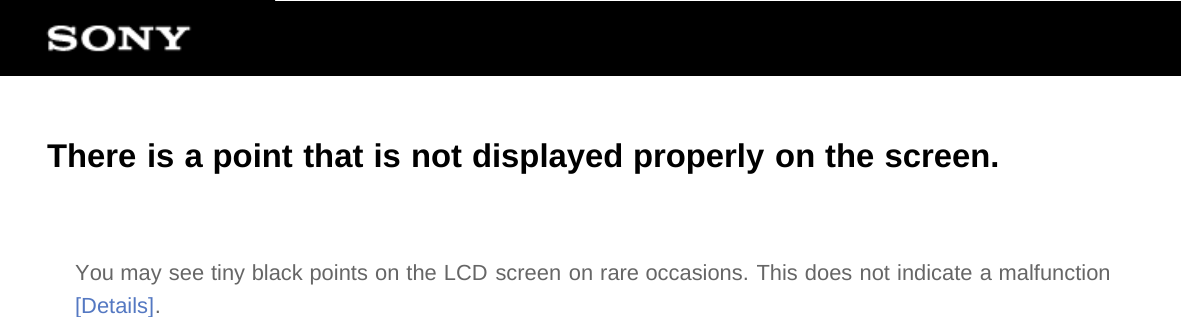 There is a point that is not displayed properly on the screen.You may see tiny black points on the LCD screen on rare occasions. This does not indicate a malfunction[Details].