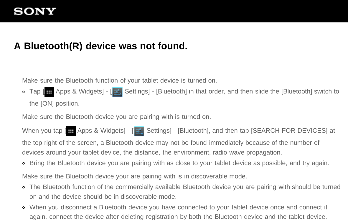 A Bluetooth(R) device was not found.Make sure the Bluetooth function of your tablet device is turned on.Tap [  Apps &amp; Widgets] - [  Settings] - [Bluetooth] in that order, and then slide the [Bluetooth] switch tothe [ON] position.Make sure the Bluetooth device you are pairing with is turned on.When you tap [  Apps &amp; Widgets] - [  Settings] - [Bluetooth], and then tap [SEARCH FOR DEVICES] atthe top right of the screen, a Bluetooth device may not be found immediately because of the number ofdevices around your tablet device, the distance, the environment, radio wave propagation.Bring the Bluetooth device you are pairing with as close to your tablet device as possible, and try again.Make sure the Bluetooth device your are pairing with is in discoverable mode.The Bluetooth function of the commercially available Bluetooth device you are pairing with should be turnedon and the device should be in discoverable mode.When you disconnect a Bluetooth device you have connected to your tablet device once and connect itagain, connect the device after deleting registration by both the Bluetooth device and the tablet device.