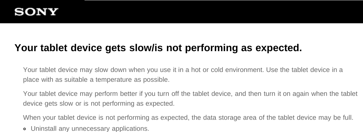 Your tablet device gets slow/is not performing as expected.Your tablet device may slow down when you use it in a hot or cold environment. Use the tablet device in aplace with as suitable a temperature as possible.Your tablet device may perform better if you turn off the tablet device, and then turn it on again when the tabletdevice gets slow or is not performing as expected.When your tablet device is not performing as expected, the data storage area of the tablet device may be full.Uninstall any unnecessary applications.