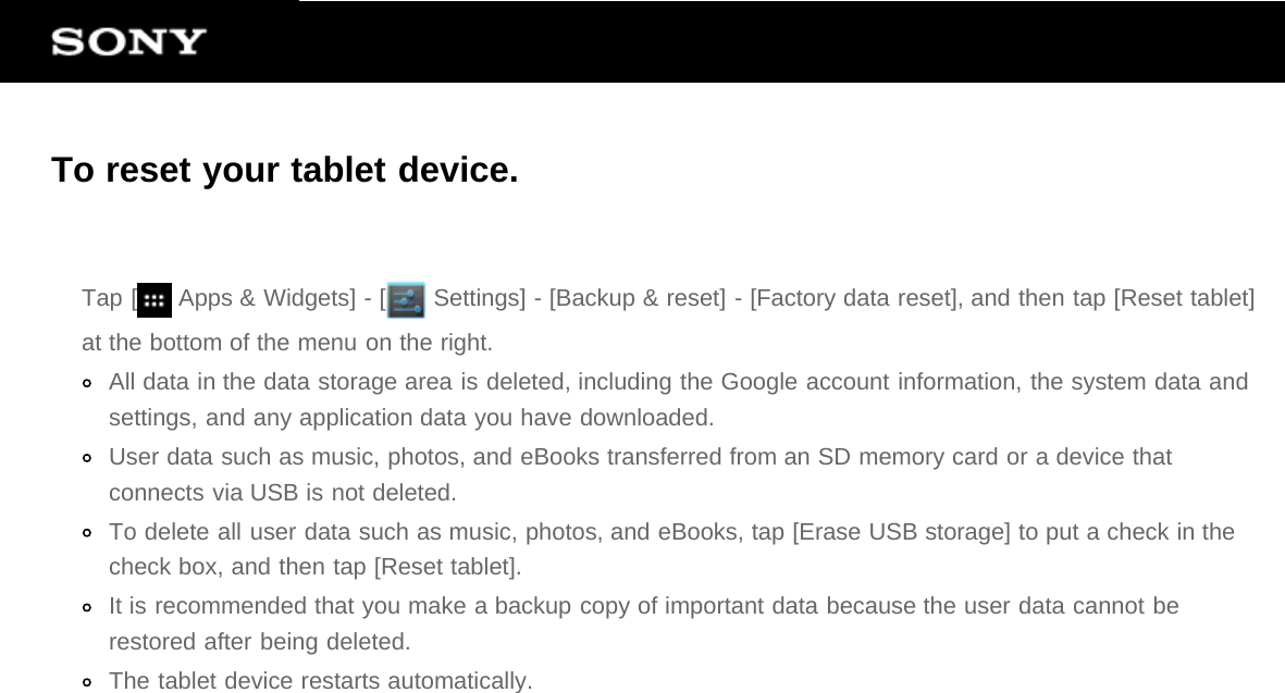 To reset your tablet device.Tap [  Apps &amp; Widgets] - [  Settings] - [Backup &amp; reset] - [Factory data reset], and then tap [Reset tablet]at the bottom of the menu on the right.All data in the data storage area is deleted, including the Google account information, the system data andsettings, and any application data you have downloaded.User data such as music, photos, and eBooks transferred from an SD memory card or a device thatconnects via USB is not deleted.To delete all user data such as music, photos, and eBooks, tap [Erase USB storage] to put a check in thecheck box, and then tap [Reset tablet].It is recommended that you make a backup copy of important data because the user data cannot berestored after being deleted.The tablet device restarts automatically.