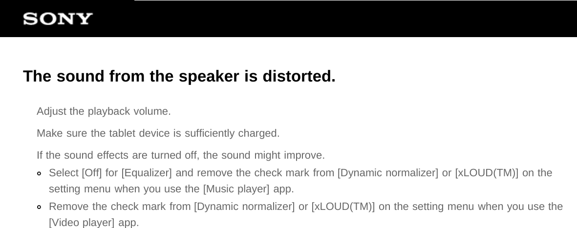 The sound from the speaker is distorted.Adjust the playback volume.Make sure the tablet device is sufficiently charged.If the sound effects are turned off, the sound might improve.Select [Off] for [Equalizer] and remove the check mark from [Dynamic normalizer] or [xLOUD(TM)] on thesetting menu when you use the [Music player] app.Remove the check mark from [Dynamic normalizer] or [xLOUD(TM)] on the setting menu when you use the[Video player] app.
