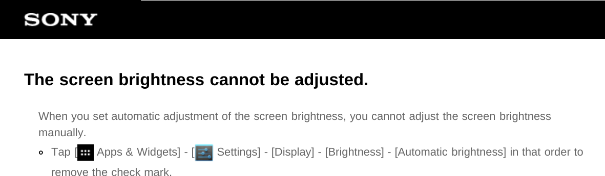 The screen brightness cannot be adjusted.When you set automatic adjustment of the screen brightness, you cannot adjust the screen brightnessmanually.Tap [  Apps &amp; Widgets] - [  Settings] - [Display] - [Brightness] - [Automatic brightness] in that order toremove the check mark.