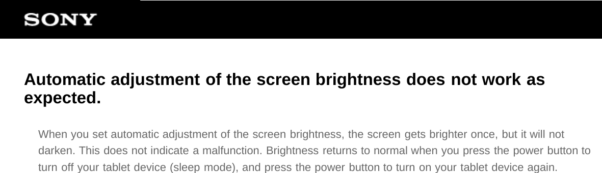 Automatic adjustment of the screen brightness does not work asexpected.When you set automatic adjustment of the screen brightness, the screen gets brighter once, but it will notdarken. This does not indicate a malfunction. Brightness returns to normal when you press the power button toturn off your tablet device (sleep mode), and press the power button to turn on your tablet device again.