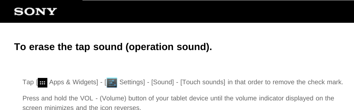 To erase the tap sound (operation sound).Tap [  Apps &amp; Widgets] - [  Settings] - [Sound] - [Touch sounds] in that order to remove the check mark.Press and hold the VOL - (Volume) button of your tablet device until the volume indicator displayed on thescreen minimizes and the icon reverses.