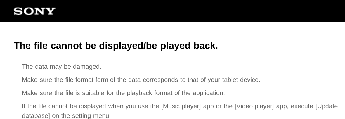 The file cannot be displayed/be played back.The data may be damaged.Make sure the file format form of the data corresponds to that of your tablet device.Make sure the file is suitable for the playback format of the application.If the file cannot be displayed when you use the [Music player] app or the [Video player] app, execute [Updatedatabase] on the setting menu.