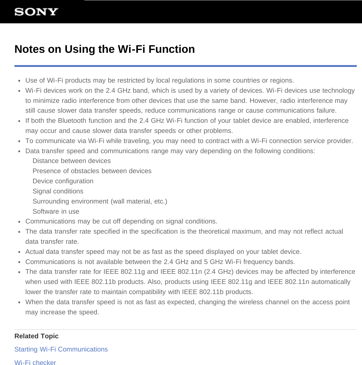 Notes on Using the Wi-Fi FunctionUse of Wi-Fi products may be restricted by local regulations in some countries or regions.Wi-Fi devices work on the 2.4 GHz band, which is used by a variety of devices. Wi-Fi devices use technologyto minimize radio interference from other devices that use the same band. However, radio interference maystill cause slower data transfer speeds, reduce communications range or cause communications failure.If both the Bluetooth function and the 2.4 GHz Wi-Fi function of your tablet device are enabled, interferencemay occur and cause slower data transfer speeds or other problems.To communicate via Wi-Fi while traveling, you may need to contract with a Wi-Fi connection service provider.Data transfer speed and communications range may vary depending on the following conditions:Distance between devicesPresence of obstacles between devicesDevice configurationSignal conditionsSurrounding environment (wall material, etc.)Software in useCommunications may be cut off depending on signal conditions.The data transfer rate specified in the specification is the theoretical maximum, and may not reflect actualdata transfer rate.Actual data transfer speed may not be as fast as the speed displayed on your tablet device.Communications is not available between the 2.4 GHz and 5 GHz Wi-Fi frequency bands.The data transfer rate for IEEE 802.11g and IEEE 802.11n (2.4 GHz) devices may be affected by interferencewhen used with IEEE 802.11b products. Also, products using IEEE 802.11g and IEEE 802.11n automaticallylower the transfer rate to maintain compatibility with IEEE 802.11b products.When the data transfer speed is not as fast as expected, changing the wireless channel on the access pointmay increase the speed.Related TopicStarting Wi-Fi CommunicationsWi-Fi checker