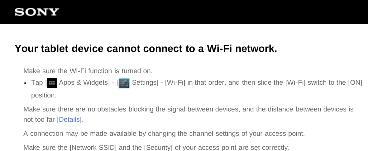 Your tablet device cannot connect to a Wi-Fi network.Make sure the Wi-Fi function is turned on.Tap [  Apps &amp; Widgets] - [  Settings] - [Wi-Fi] in that order, and then slide the [Wi-Fi] switch to the [ON]position.Make sure there are no obstacles blocking the signal between devices, and the distance between devices isnot too far [Details].A connection may be made available by changing the channel settings of your access point.Make sure the [Network SSID] and the [Security] of your access point are set correctly.