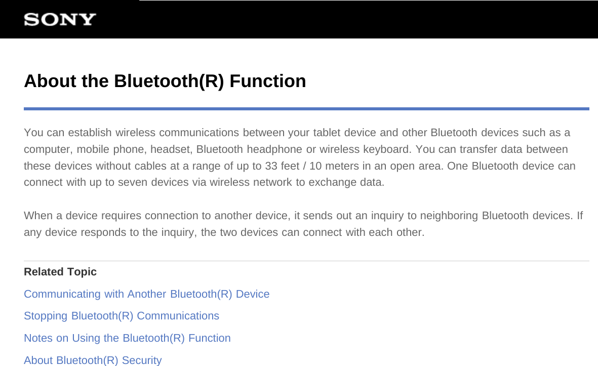 About the Bluetooth(R) FunctionYou can establish wireless communications between your tablet device and other Bluetooth devices such as acomputer, mobile phone, headset, Bluetooth headphone or wireless keyboard. You can transfer data betweenthese devices without cables at a range of up to 33 feet / 10 meters in an open area. One Bluetooth device canconnect with up to seven devices via wireless network to exchange data.When a device requires connection to another device, it sends out an inquiry to neighboring Bluetooth devices. Ifany device responds to the inquiry, the two devices can connect with each other.Related TopicCommunicating with Another Bluetooth(R) DeviceStopping Bluetooth(R) CommunicationsNotes on Using the Bluetooth(R) FunctionAbout Bluetooth(R) Security