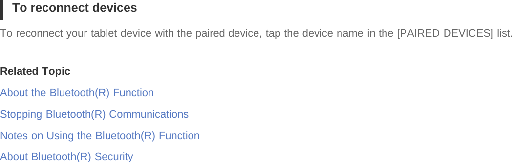 To reconnect devicesTo reconnect your tablet device with the paired device, tap the device name in the [PAIRED DEVICES] list.Related TopicAbout the Bluetooth(R) FunctionStopping Bluetooth(R) CommunicationsNotes on Using the Bluetooth(R) FunctionAbout Bluetooth(R) Security