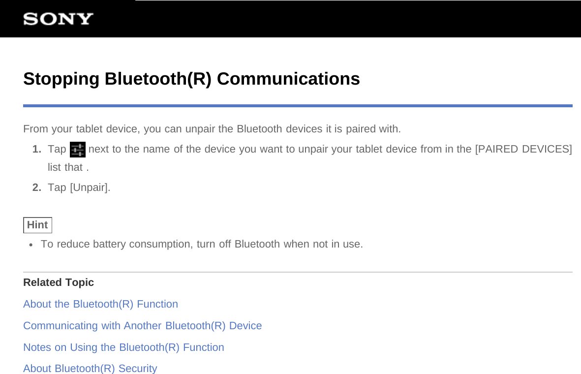 Stopping Bluetooth(R) CommunicationsFrom your tablet device, you can unpair the Bluetooth devices it is paired with.1.  Tap   next to the name of the device you want to unpair your tablet device from in the [PAIRED DEVICES]list that .2.  Tap [Unpair].HintTo reduce battery consumption, turn off Bluetooth when not in use.Related TopicAbout the Bluetooth(R) FunctionCommunicating with Another Bluetooth(R) DeviceNotes on Using the Bluetooth(R) FunctionAbout Bluetooth(R) Security