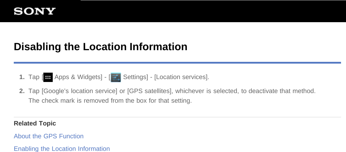 Disabling the Location Information1.  Tap [  Apps &amp; Widgets] - [  Settings] - [Location services].2.  Tap [Google’s location service] or [GPS satellites], whichever is selected, to deactivate that method.The check mark is removed from the box for that setting.Related TopicAbout the GPS FunctionEnabling the Location Information