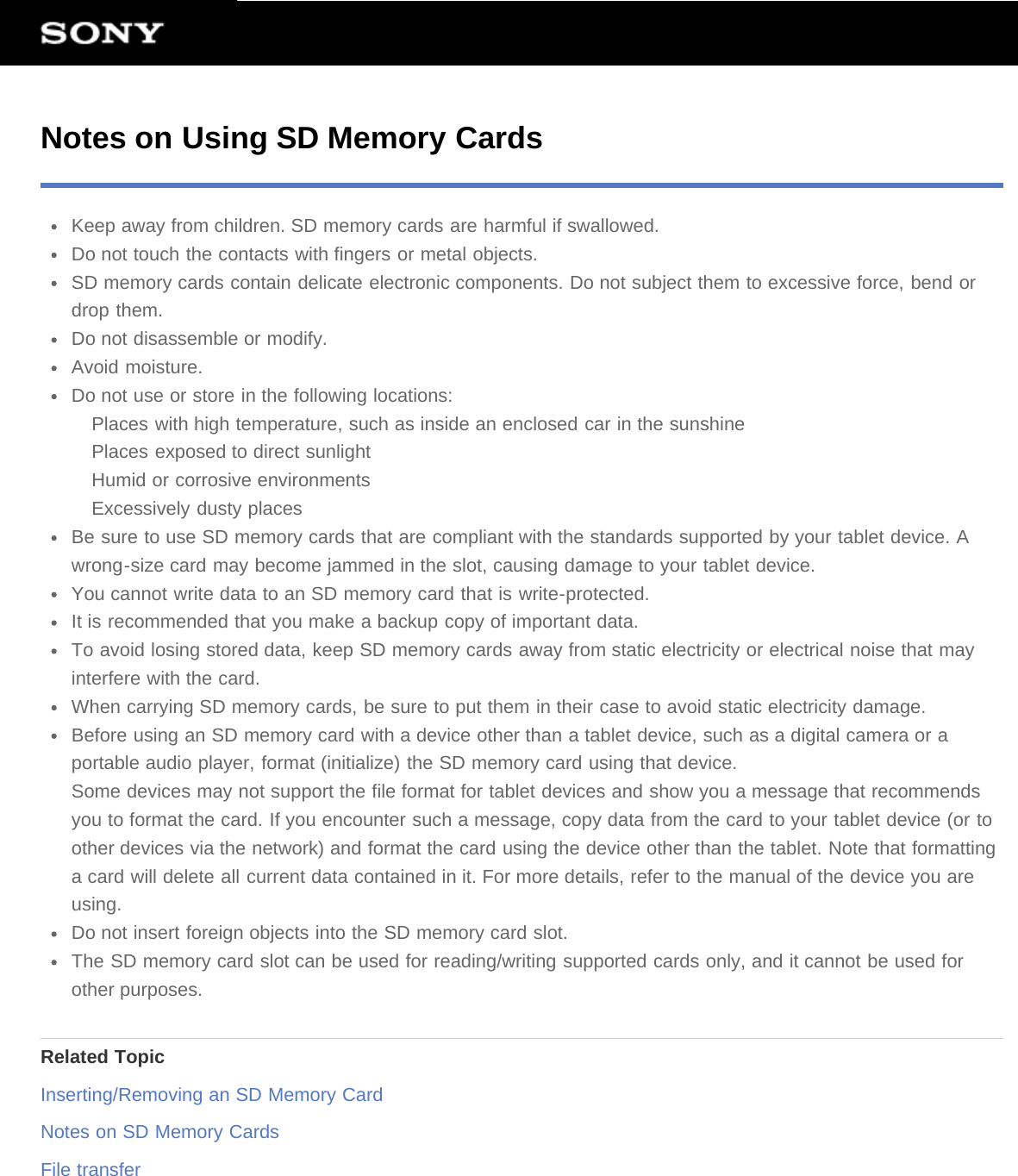Notes on Using SD Memory CardsKeep away from children. SD memory cards are harmful if swallowed.Do not touch the contacts with fingers or metal objects.SD memory cards contain delicate electronic components. Do not subject them to excessive force, bend ordrop them.Do not disassemble or modify.Avoid moisture.Do not use or store in the following locations:Places with high temperature, such as inside an enclosed car in the sunshinePlaces exposed to direct sunlightHumid or corrosive environmentsExcessively dusty placesBe sure to use SD memory cards that are compliant with the standards supported by your tablet device. Awrong-size card may become jammed in the slot, causing damage to your tablet device.You cannot write data to an SD memory card that is write-protected.It is recommended that you make a backup copy of important data.To avoid losing stored data, keep SD memory cards away from static electricity or electrical noise that mayinterfere with the card.When carrying SD memory cards, be sure to put them in their case to avoid static electricity damage.Before using an SD memory card with a device other than a tablet device, such as a digital camera or aportable audio player, format (initialize) the SD memory card using that device.Some devices may not support the file format for tablet devices and show you a message that recommendsyou to format the card. If you encounter such a message, copy data from the card to your tablet device (or toother devices via the network) and format the card using the device other than the tablet. Note that formattinga card will delete all current data contained in it. For more details, refer to the manual of the device you areusing.Do not insert foreign objects into the SD memory card slot.The SD memory card slot can be used for reading/writing supported cards only, and it cannot be used forother purposes.Related TopicInserting/Removing an SD Memory CardNotes on SD Memory CardsFile transfer
